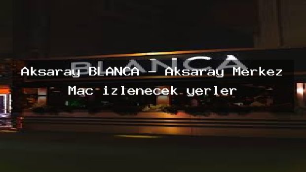 Aksaray BLANCA – Aksaray Merkez Maç izlenecek yerler