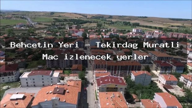 Behçetin Yeri – Tekirdağ Muratlı Maç izlenecek yerler