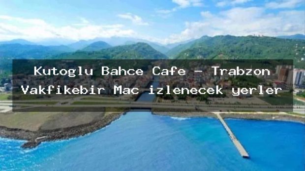Kutoğlu Bahçe Cafe – Trabzon Vakfıkebir Maç izlenecek yerler