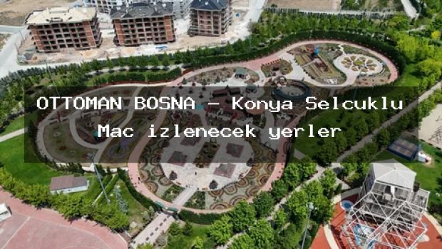 OTTOMAN BOSNA – Konya Selçuklu Maç izlenecek yerler