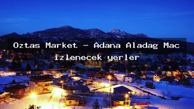 Öztaş Market – Adana Aladağ Maç izlenecek yerler