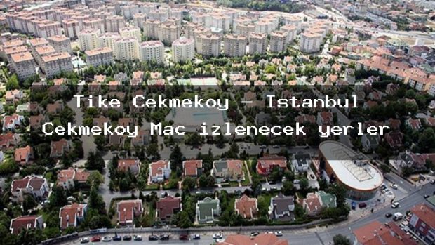Tike Çekmeköy – İstanbul Çekmeköy Maç izlenecek yerler