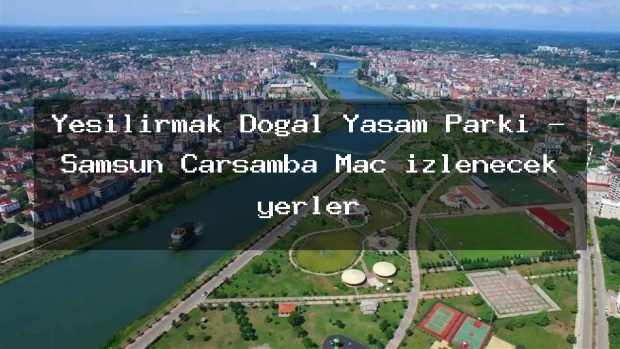 Yeşilırmak Doğal Yaşam Parkı – Samsun Çarşamba Maç izlenecek yerler